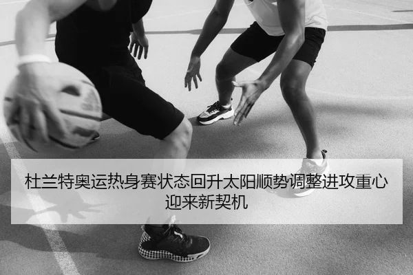 杜兰特奥运热身赛状态回升太阳顺势调整进攻重心迎来新契机
