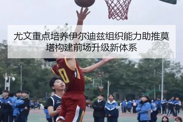 尤文重点培养伊尔迪兹组织能力助推莫塔构建前场升级新体系
